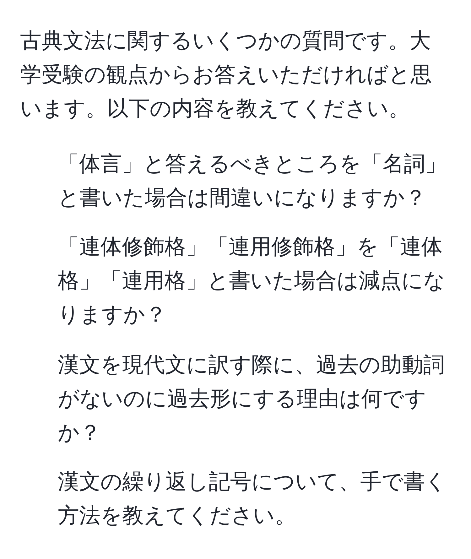 古典文法に関するいくつかの質問です。大学受験の観点からお答えいただければと思います。以下の内容を教えてください。  
1. 「体言」と答えるべきところを「名詞」と書いた場合は間違いになりますか？  
2. 「連体修飾格」「連用修飾格」を「連体格」「連用格」と書いた場合は減点になりますか？  
3. 漢文を現代文に訳す際に、過去の助動詞がないのに過去形にする理由は何ですか？  
4. 漢文の繰り返し記号について、手で書く方法を教えてください。