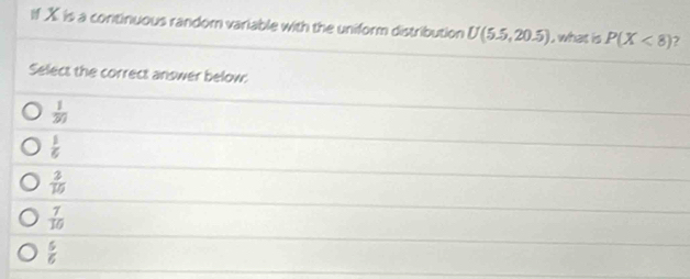 If X is a continuous random variable with the uniform distribution U(5.5,20.5) , what is P(X<8)
Select the correct answer below:
 1/20 
 1/6 
 2/10 
 7/10 
 5/6 