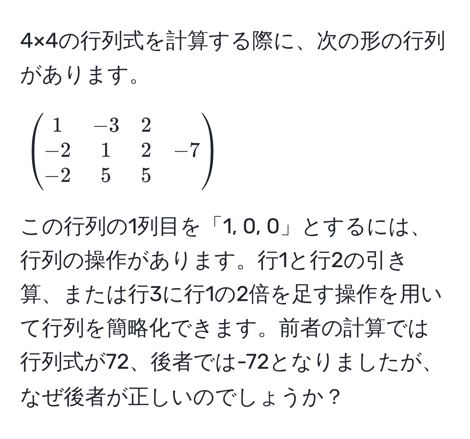 4×4の行列式を計算する際に、次の形の行列があります。  
[
beginpmatrix
1 & -3 & 2 
-2 & 1 & 2 & -7 
-2 & 5 & 5 
endpmatrix
]  
この行列の1列目を「1, 0, 0」とするには、行列の操作があります。行1と行2の引き算、または行3に行1の2倍を足す操作を用いて行列を簡略化できます。前者の計算では行列式が72、後者では-72となりましたが、なぜ後者が正しいのでしょうか？