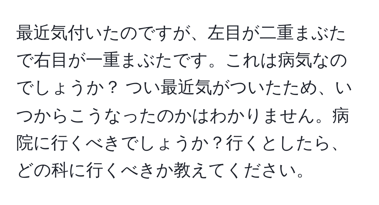 最近気付いたのですが、左目が二重まぶたで右目が一重まぶたです。これは病気なのでしょうか？ つい最近気がついたため、いつからこうなったのかはわかりません。病院に行くべきでしょうか？行くとしたら、どの科に行くべきか教えてください。