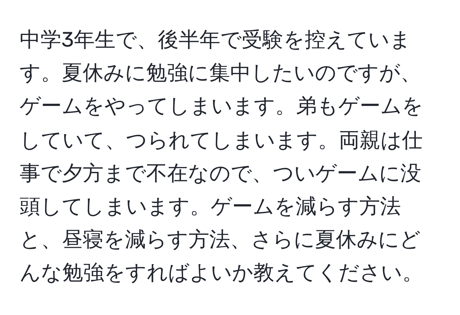 中学3年生で、後半年で受験を控えています。夏休みに勉強に集中したいのですが、ゲームをやってしまいます。弟もゲームをしていて、つられてしまいます。両親は仕事で夕方まで不在なので、ついゲームに没頭してしまいます。ゲームを減らす方法と、昼寝を減らす方法、さらに夏休みにどんな勉強をすればよいか教えてください。