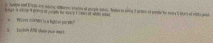 Janiya and Tege are mizing differmt shades of purple paint. Taniys is using 2 grans of purple for every 5 liters of whils caist 
juage is using 4 gans of porple for every 7 liters of white man. 
a. Whose misture is a lighter porple? 
a. Explain AND show your work.