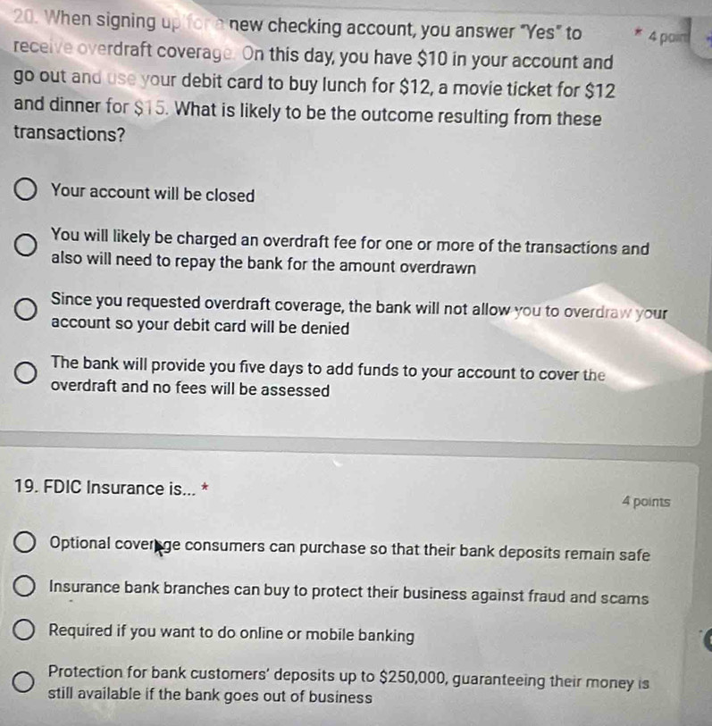 When signing up for a new checking account, you answer "Yes" to * 4 pain
receive overdraft coverage. On this day, you have $10 in your account and
go out and use your debit card to buy lunch for $12, a movie ticket for $12
and dinner for $15. What is likely to be the outcome resulting from these
transactions?
Your account will be closed
You will likely be charged an overdraft fee for one or more of the transactions and
also will need to repay the bank for the amount overdrawn
Since you requested overdraft coverage, the bank will not allow you to overdraw your
account so your debit card will be denied
The bank will provide you five days to add funds to your account to cover the
overdraft and no fees will be assessed
19. FDIC Insurance is... * 4 points
Optional coverage consumers can purchase so that their bank deposits remain safe
Insurance bank branches can buy to protect their business against fraud and scams
Required if you want to do online or mobile banking
Protection for bank customers’ deposits up to $250,000, guaranteeing their money is
still available if the bank goes out of business