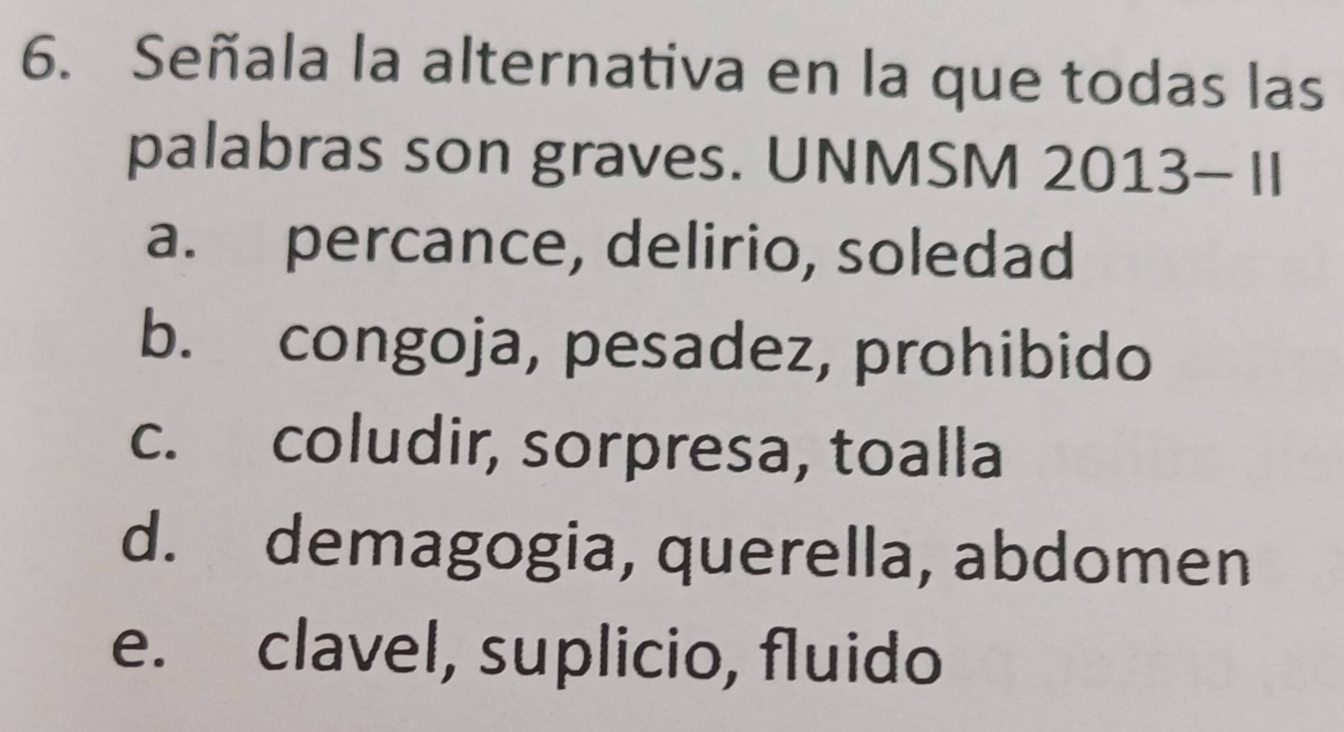 Señala la alternativa en la que todas las
palabras son graves. UNMSM 2013- II
a. percance, delirio, soledad
b. congoja, pesadez, prohibido
c. coludir, sorpresa, toalla
d. demagogia, querella, abdomen
e. clavel, suplicio, fluido