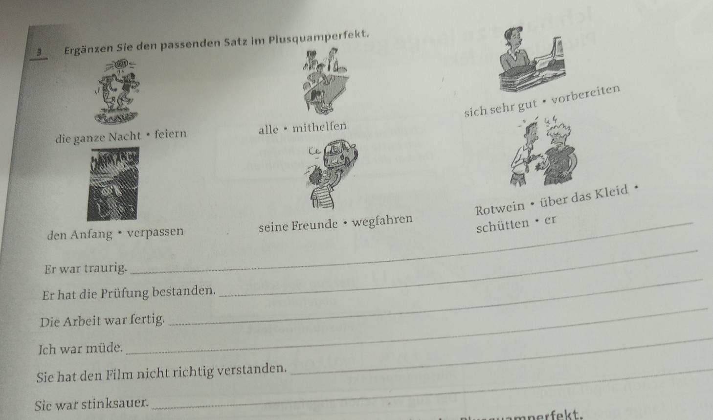 Ergänzen Sie den passenden Satz im Plusquamperfekt. 
sich sehr gut· vorbereiten 
die ganze Nacht • feiern alle · mithelfen 
Rotwein • über das Kleid • 
_ 
den Anfang • verpassen seine Freunde • wegfahren 
schütten er 
_ 
Er war traurig. 
_ 
Er hat die Prüfung bestanden. 
Die Arbeit war fertig. 
Ich war müde. 
Sie hat den Film nicht richtig verstanden. 
_ 
Sie war stinksauer. 
a m n er fekt.