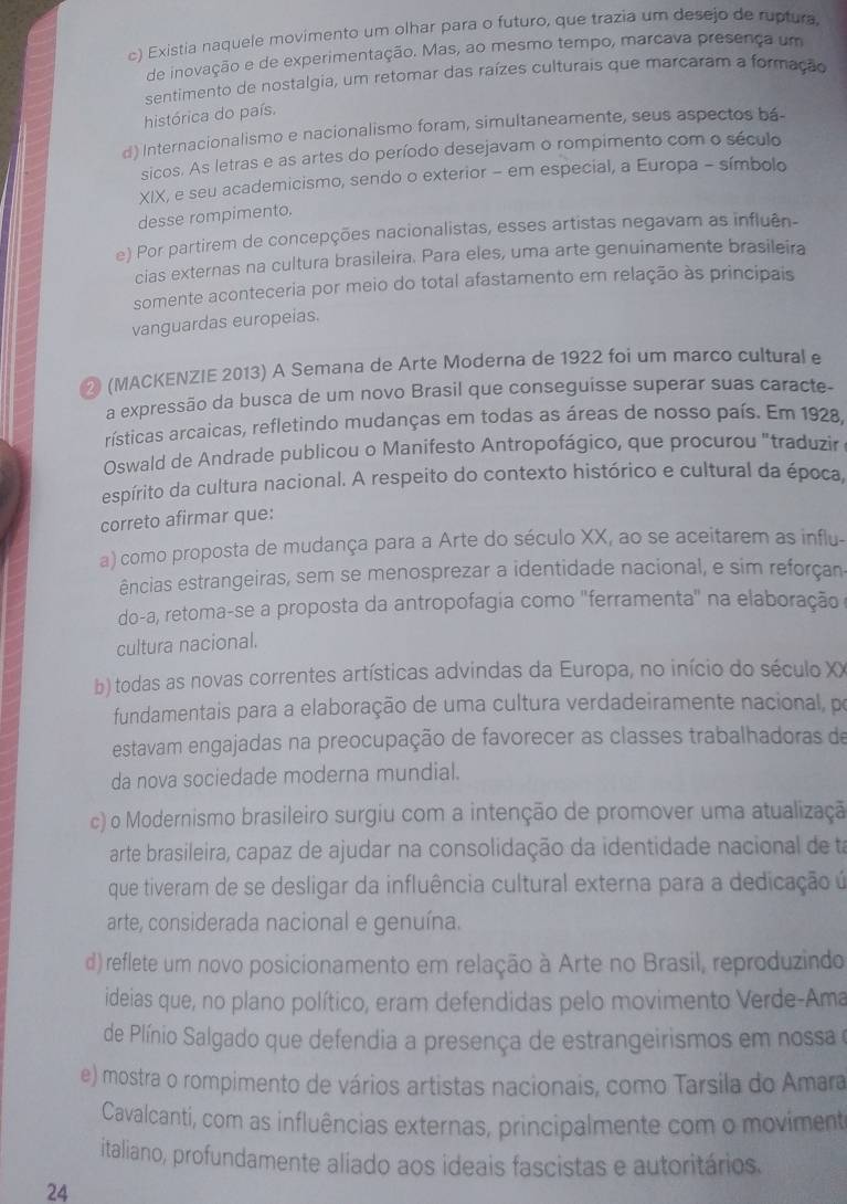 c) Existia naquele movimento um olhar para o futuro, que trazia um desejo de ruptura,
de inovação e de experimentação. Mas, ao mesmo tempo, marcava presença um
sentimento de nostalgia, um retomar das raízes culturais que marcaram a formação
histórica do país.
d) Internacionalismo e nacionalismo foram, simultaneamente, seus aspectos bá-
sicos. As letras e as artes do período desejavam o rompimento com o século
XIX, e seu academicismo, sendo o exterior - em especial, a Europa - símbolo
desse rompimento.
e) Por partirem de concepções nacionalistas, esses artistas negavam as influên-
cias externas na cultura brasileira. Para eles, uma arte genuinamente brasileira
somente aconteceria por meio do total afastamento em relação às principais
vanguardas europeias.
② (MACKENZIE 2013) A Semana de Arte Moderna de 1922 foi um marco cultural e
a expressão da busca de um novo Brasil que conseguisse superar suas caracte-
rísticas arcaicas, refletindo mudanças em todas as áreas de nosso país. Em 1928,
Oswald de Andrade publicou o Manifesto Antropofágico, que procurou "traduzir
espírito da cultura nacional. A respeito do contexto histórico e cultural da época,
correto afirmar que:
a) como proposta de mudança para a Arte do século XX, ao se aceitarem as influ-
ências estrangeiras, sem se menosprezar a identidade nacional, e sim reforçan
do-a, retoma-se a proposta da antropofagia como ''ferramenta'' na elaboração
cultura nacional.
b) todas as novas correntes artísticas advindas da Europa, no início do século XX
fundamentais para a elaboração de uma cultura verdadeiramente nacional, po
estavam engajadas na preocupação de favorecer as classes trabalhadoras de
da nova sociedade moderna mundial.
c) o Modernismo brasileiro surgiu com a intenção de promover uma atualização
arte brasileira, capaz de ajudar na consolidação da identidade nacional de ta
que tiveram de se desligar da influência cultural externa para a dedicação ú
arte, considerada nacional e genuína.
d) reflete um novo posicionamento em relação à Arte no Brasil, reproduzindo
ideias que, no plano político, eram defendidas pelo movimento Verde-Ama
de Plínio Salgado que defendia a presença de estrangeirismos em nossa e
e) mostra o rompimento de vários artistas nacionais, como Tarsila do Amara
Cavalcanti, com as influências externas, principalmente com o moviment
italiano, profundamente aliado aos ideais fascistas e autoritários.
24