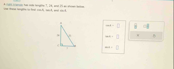 A right triangle has side lengths 7, 24, and 25 as shown below. 
Use these lengths to find cos A, tan A , and sin A.
cos A=□  □ /□   □  □ /□  
tan A=□ × 5
sin A=□