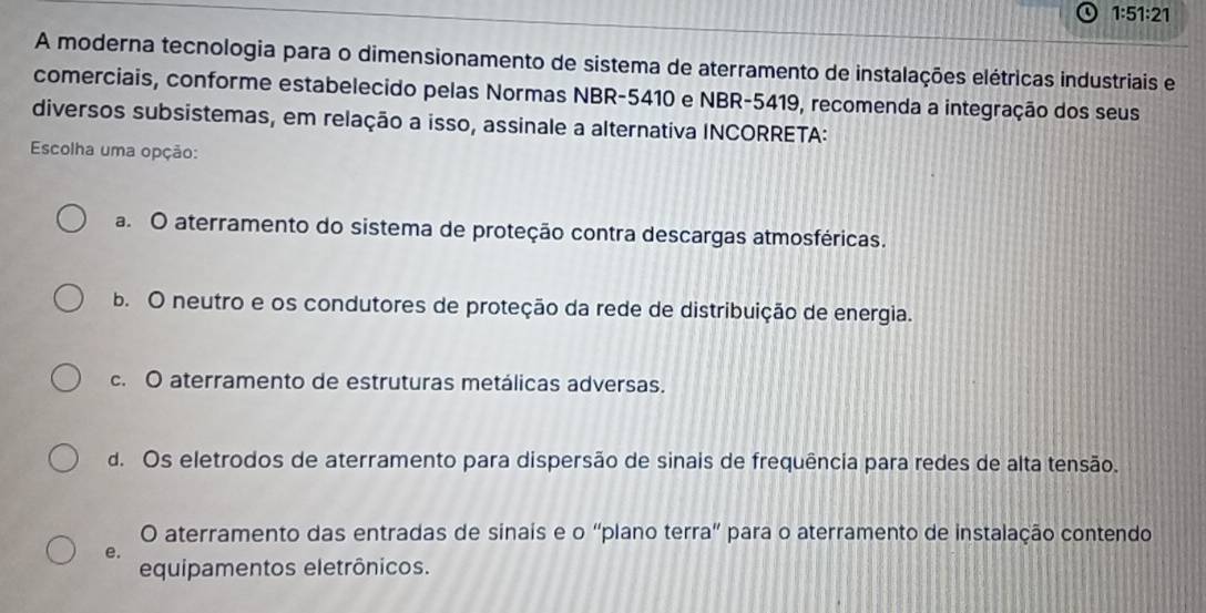 1:51:21
A moderna tecnologia para o dimensionamento de sistema de aterramento de instalações elétricas industriais e
comerciais, conforme estabelecido pelas Normas NBR-5410 e NBR-5419, recomenda a integração dos seus
diversos subsistemas, em relação a isso, assinale a alternativa INCORRETA:
Escolha uma opção:
a. O aterramento do sistema de proteção contra descargas atmosféricas.
b. O neutro e os condutores de proteção da rede de distribuição de energia.
c. O aterramento de estruturas metálicas adversas.
d. Os eletrodos de aterramento para dispersão de sinais de frequência para redes de alta tensão.
O aterramento das entradas de sinais e o “plano terra” para o aterramento de instalação contendo
e.
equipamentos eletrônicos.