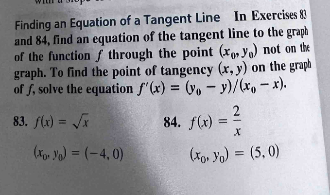 Finding an Equation of a Tangent Line In Exercises 83 
and 84, find an equation of the tangent line to the graph 
of the function f through the point (x_0,y_0) not on the 
graph. To find the point of tangency (x,y) on the graph 
of ƒ, solve the equation f'(x)=(y_0-y)/(x_0-x). 
83. f(x)=sqrt(x) 84. f(x)= 2/x 
(x_0,y_0)=(-4,0)
(x_0,y_0)=(5,0)