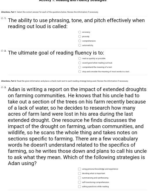 Activity T. Reading and Pidency Strategies
Directions, Part 1: Select the correct answer for each of the questions below. Review the information if necessary.
1. The ability to use phrasing, tone, and pitch effectively when
reading out loud is called:
accuracy.
pros odly.
comprehension
automaticity.
2. The ultimate goal of reading fluency is to:
read as quickly as possible.
sound good when reading out loud.
comprehend the meaning of a text.
stop and consider the meaning of most words in a text
Directions, Part 2: Read the given information and place a check mark next to each reading strategy being used. Review the information if necessary.
3. Adan is writing a report on the impact of extended droughts
on farming communities. He knows that his uncle had to
take out a section of the trees on his farm recently because
of a lack of water, so he decides to research how many
acres of farm land were lost in his area during the last
extended drought. One resource he finds discusses the
impact of the drought on farming, urban communities, and
wildlife, so he scans the whole thing and takes notes on
sections specific to farming. There are a few vocabulary
words he doesn't understand related to the specifics of
farming, so he writes those down and plans to call his uncle
to ask what they mean. Which of the following strategies is
Adan using?
using personal knowlledge and experience
deciding what is imporiant
summarizing and synthesizing
self-monitoring comprehension
asking questions while reading