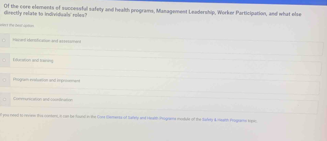 Of the core elements of successful safety and health programs, Management Leadership, Worker Participation, and what else
directly relate to individuals' roles?
elect the best option.
Hazard identification and assessment
Education and training
Program evaluation and improvement
Communication and coordination
f you need to review this content, it can be found in the Core Elements of Safety and Health Programs module of the Safety & Health Programs topic.