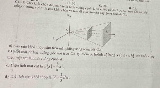 B. 30 C. 28. D. 31.
Câu 9. Cho khối chóp đều có đây là hình vuông cạnh L và chiều cao là h. Chọn trục Ox sao ch
gốc O trùng với đinh của khối chóp và trục đi qua tâm của đáyưới).
a) Đáy của khổi chóp nm trên mặt phẳng song song với Ox.
b) Mỗi mặt phẳng vuông góc với trục Ox tại điểm có hoành độ bằng x(0≤ x≤ h) , cắt khối chóp
theo mặt cắt là hình vuông cạnh a.
c) Diện tích mặt cắt là S(x)= L/h x^2. 7
d) Thể tích của khối chóp là V= 1/3 L^2h.