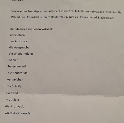 Wie war der Fremdsprachenunterricht in der Schule in Ihrem Heimatland? Erzählen Sie 
Wie ist der Unterricht in Ihrem Deutschkurs? Gibt es Unterschiede? Erzählen Sie. 
Benutzen Sie die neuen Vokabeln 
übersetzen 
der Ausdruck 
die Aussprache 
die Wiederholung 
wählen 
bestehen auf 
die Kenntnisse 
vergleichen 
die Schrift 
fließend 
motiviert 
die Motivation 
korrekt verwenden