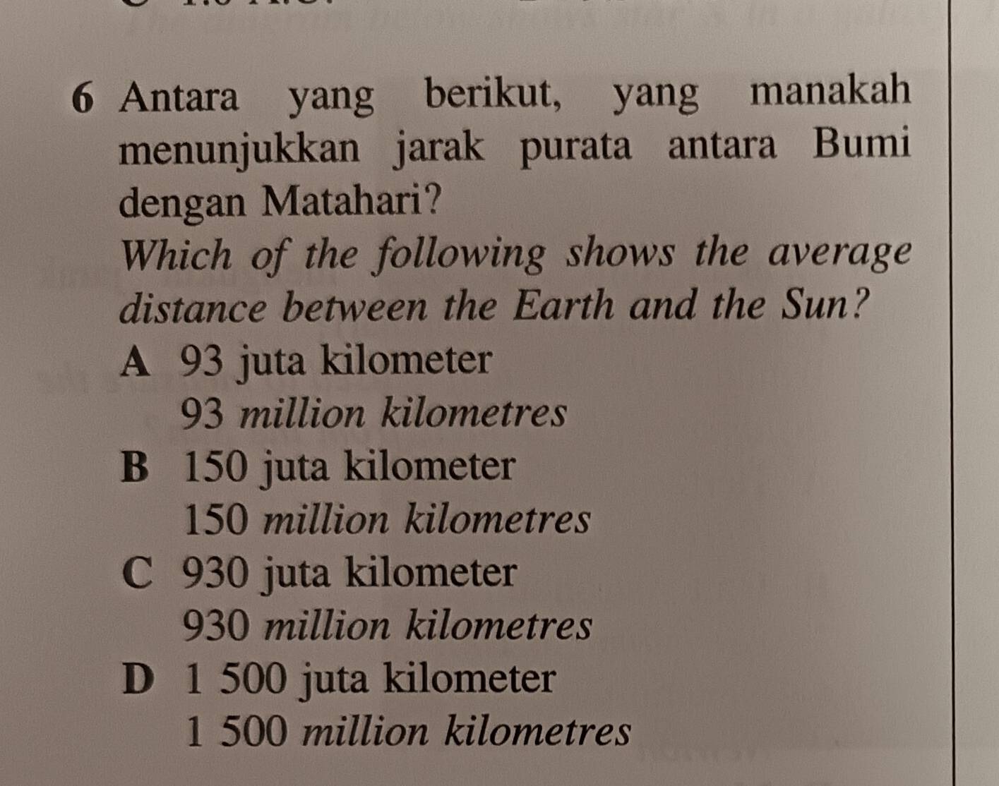 Antara yang berikut, yang manakah
menunjukkan jarak purata antara Bumi
dengan Matahari?
Which of the following shows the average
distance between the Earth and the Sun?
A 93 juta kilometer
93 million kilometres
B 150 juta kilometer
150 million kilometres
C 930 juta kilometer
930 million kilometres
D 1 500 juta kilometer
1 500 million kilometres