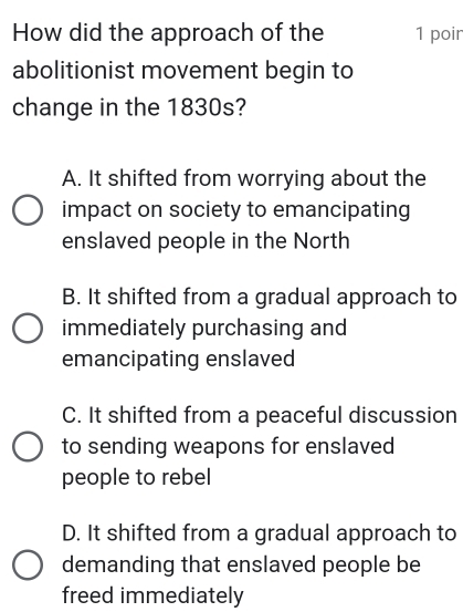 How did the approach of the 1 poir
abolitionist movement begin to
change in the 1830s?
A. It shifted from worrying about the
impact on society to emancipating
enslaved people in the North
B. It shifted from a gradual approach to
immediately purchasing and
emancipating enslaved
C. It shifted from a peaceful discussion
to sending weapons for enslaved
people to rebel
D. It shifted from a gradual approach to
demanding that enslaved people be
freed immediately