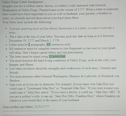Valley Forge Letter Assignment 
Imagine you are a soldier, nurse, doctor, or soldier’s wife stationed with General 
Washington at Valley Forge, Pennsylvania in the winter of 1777. Write a letter to someone 
who would have been important to you (a wife or husband, your parents, a brother or 
sister, or a friend) and tell them about your hard times there. 
Your letter must include the following: 
A proper greeting (such as Dear Mom). Remember it is a letter, so make it look like a 
letter. 
Put a date at the top of your letter. You may pick any date as long as it is between 
December 19, 1777 and March 1, 1778. 
Letter must be 2 paragraphs, 5-7 sentences each 
All sentences must be complete sentences (not fragments or run-ons) or your grade 
will drop. Don't forget capital letters and end punctuation. 
The letter must be typed using 12 -point font 
You must mention the hard living conditions at Valley Forge, such as the cold, your 
hunger, and illness 
List what you know about the strengths and weaknesses of each army. Colonist and 
British. 
You must mention either General Washington, Marquis de Lafayette, or Friedrich von 
Steuben 
Sign your as if you are in character. For example, if your name was John Doe you 
could sign it “Lieutenant John Doe” or “Sergeant John Doe.” If you were a nurse you 
could sign it “John Doe, nurse.' If you were a doctor, it could say “John Doe, MD.” If 
you are a soldier's wife, it can say ''Jane Doe (Mrs. Franklin Doe)'' where Franklin (or 
whatever you would like) is the name of your husband. 
Dear mother and father, 12/31/1777
_ 
_