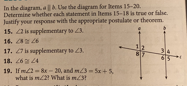 In the diagram, aparallel b. Use the diagram for Items 15-20. 
Determine whether each statement in Items 15-18 is true or false. 
Justify your response with the appropriate postulate or theorem. 
15. ∠ 2 is supplementary to ∠ 3. 
16. ∠ 8≌ ∠ 6
17. ∠ 7 is supplementary to ∠ 3. 
18. ∠ 6≌ ∠ 4
19. If m∠ 2=8x-20 , and m∠ 3=5x+5, 
what is m∠ 2 ? What is m∠ 3