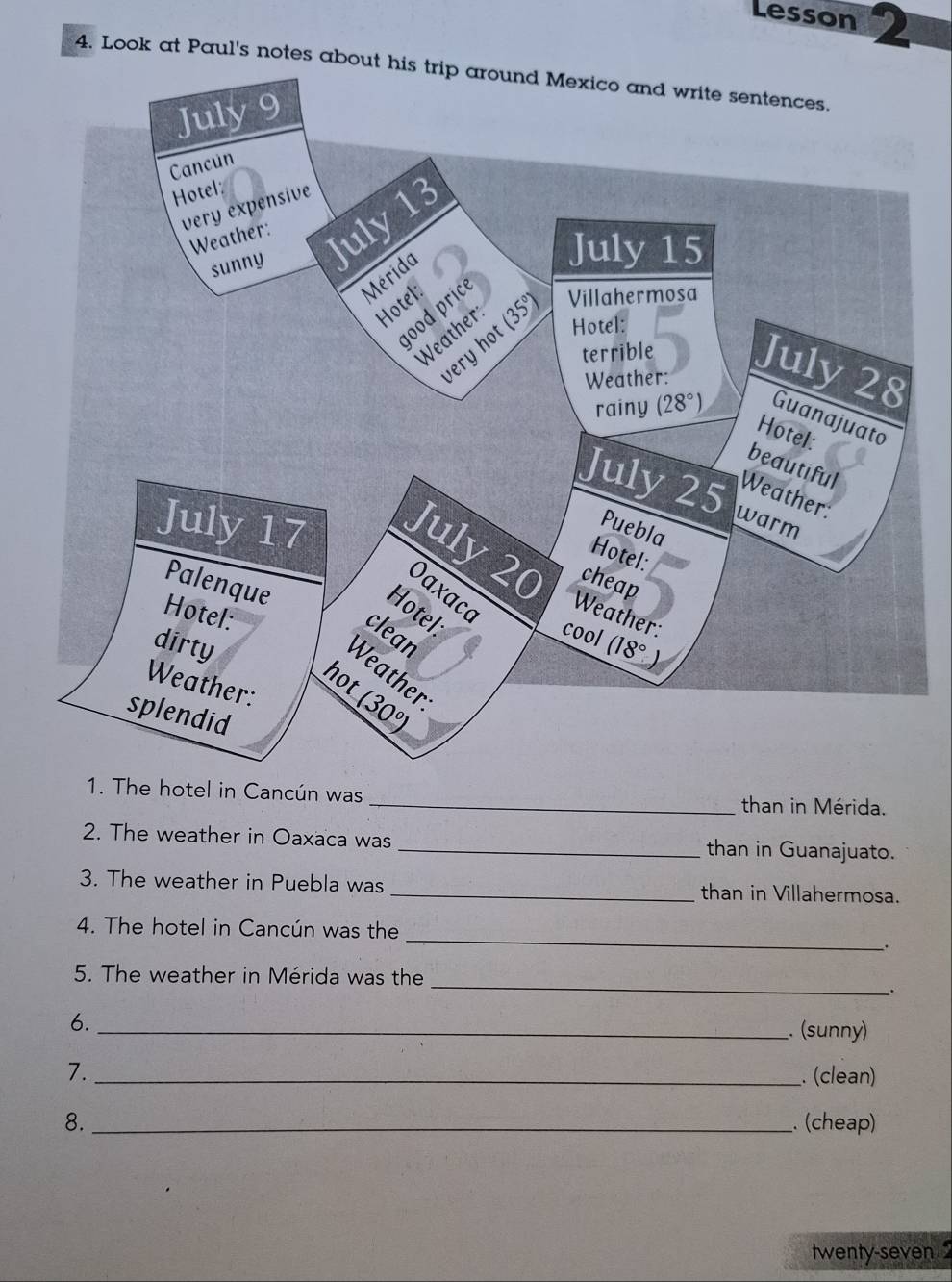 Lesson 2
4. Look at Paul's notes about
1. The hotel in Cancún was _than in Mérida.
2. The weather in Oaxaca was _than in Guanajuato.
3. The weather in Puebla was _than in Villahermosa.
_
4. The hotel in Cancún was the
.
_
5. The weather in Mérida was the
.
6._
. (sunny)
7._
. (clean)
8._ . (cheap)
twenty-seven