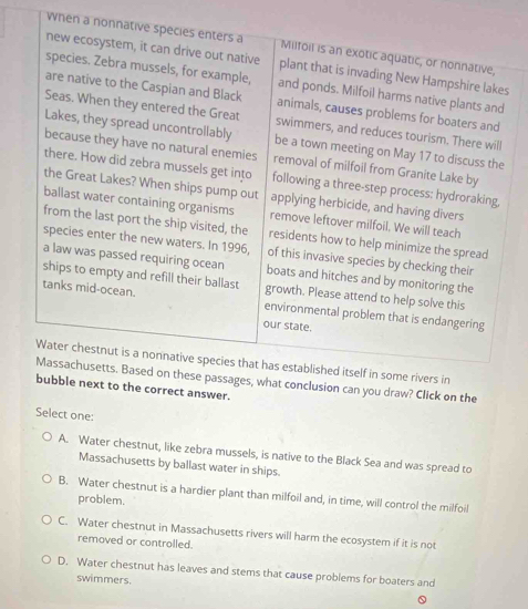 When a nonnative species enters a Milfoil is an exotic aquatic, or nonnative,
new ecosystem, it can drive out native plant that is invading New Hampshire lakes
species. Zebra mussels, for example, and ponds. Milfoil harms native plants and
are native to the Caspian and Black animals, causes problems for boaters and
Seas. When they entered the Great swimmers, and reduces tourism. There will
Lakes, they spread uncontrollably be a town meeting on May 17 to discuss the
because they have no natural enemies removal of milfoil from Granite Lake by
there. How did zebra mussels get into following a three-step process: hydroraking,
the Great Lakes? When ships pump out applying herbicide, and having divers
ballast water containing organisms remove leftover milfoil. We will teach
from the last port the ship visited, the residents how to help minimize the spread
species enter the new waters. In 1996, of this invasive species by checking their
a law was passed requiring ocean boats and hitches and by monitoring the
ships to empty and refill their ballast growth. Please attend to help solve this
tanks mid-ocean. environmental problem that is endangering
our state.
Water chestnut is a nonnative species that has established itself in some rivers in
Massachusetts. Based on these passages, what conclusion can you draw? Click on the
bubble next to the correct answer.
Select one:
A. Water chestnut, like zebra mussels, is native to the Black Sea and was spread to
Massachusetts by ballast water in ships.
B. Water chestnut is a hardier plant than milfoil and, in time, will control the milfoil
problem.
C. Water chestnut in Massachusetts rivers will harm the ecosystem if it is not
removed or controlled.
D. Water chestnut has leaves and stems that cause problems for boaters and
swimmers.