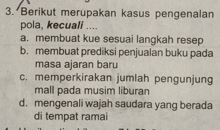 Berikut merupakan kasus pengenalan
pola, kecuali ....
a. membuat kue sesuai langkah resep
b. membuat prediksi penjualan buku pada
masa ajaran baru
c. memperkirakan jumlah pengunjung
mall pada musim liburan
d. mengenali wajah saudara yang berada
di tempat ramai