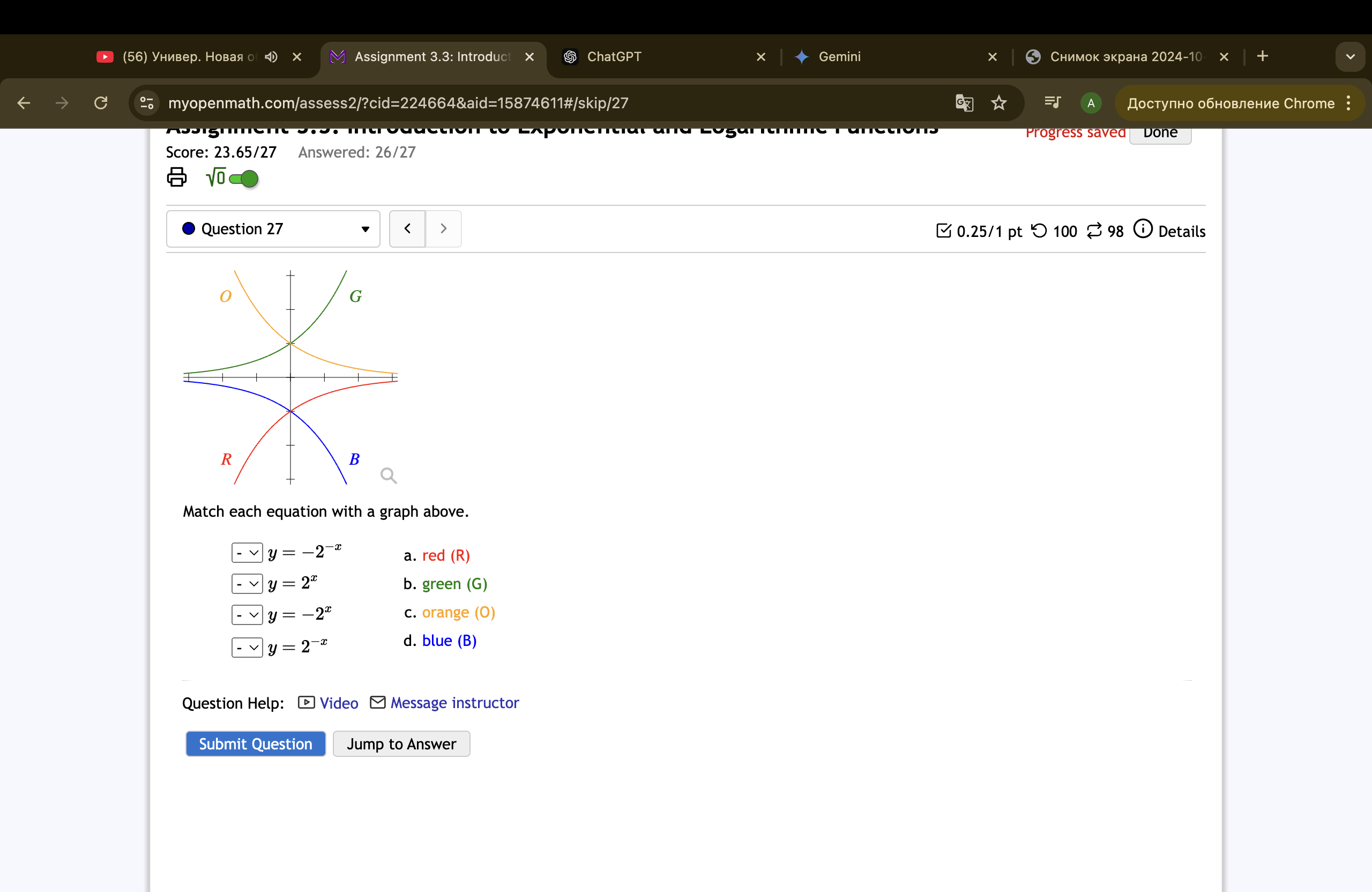 (56) Универ. Новая о Assignment 3.3: Introduct ChatGPT Gemini Снимок экрана 2024-10
X
myopenmath.com/assess2/?cid=224664&aid=15874611#/skip/27 Достулно обновление Сhготе ┆
Progress saved Done
Score: 23.65/27 Answered: 26/27
sqrt(0) 
Question 27 □0.25/1 pt つ 100 ⇄ 98 Details
Match each equation with a graph above.
y=-2^(-x) a. red (R)
y=2^x b. reen(G)
y=-2^x
C. orange(O)
y=2^(-x)
d. blue (B)
Question Help: ]Video Message instructor
Submit Question Jump to Answer