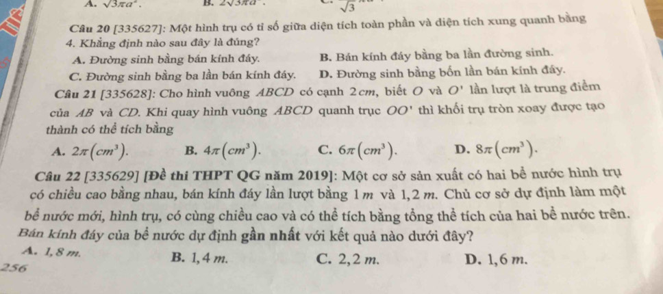 A. sqrt(3)π a^2. B. 2sqrt(3)π a.
sqrt(3)
Câu 20 [335627]: Một hình trụ có tỉ số giữa diện tích toàn phần và diện tích xung quanh bằng
4. Khẳng định nào sau đây là đúng?
A. Đường sinh bằng bán kính đáy. B. Bán kính đáy bằng ba lần đường sinh.
C. Đường sinh bằng ba lần bán kính đáy. D. Đường sinh bằng bốn lần bán kính đáy.
Câu 21 [335628]: Cho hình vuông ABCD có cạnh 2cm, biết O và O' lần lượt là trung điểm
của AB và CD. Khi quay hình vuông ABCD quanh trục OO' thì khối trụ tròn xoay được tạo
thành có thể tích bằng
A. 2π (cm^3). B. 4π (cm^3). C. 6π (cm^3). D. 8π (cm^3). 
Câu 22 [335629] [Đề thi THPT QG năm 2019]: Một cơ sở sản xuất có hai bề nước hình trụ
có chiều cao bằng nhau, bán kính đáy lần lượt bằng 1 m và 1,2 m. Chủ cơ sở dự định làm một
bể nước mới, hình trụ, có cùng chiều cao và có thể tích bằng tổng thể tích của hai bề nước trên.
Bán kính đáy của bề nước dự định gần nhất với kết quả nào dưới đây?
A. 1, 8 m. B. 1, 4 m. C. 2,2 m. D. 1,6 m.
256