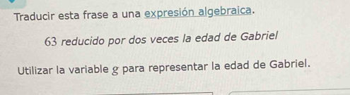 Traducir esta frase a una expresión algebraica. 
63 reducido por dos veces la edad de Gabriel 
Utilizar la variable g para representar la edad de Gabriel.