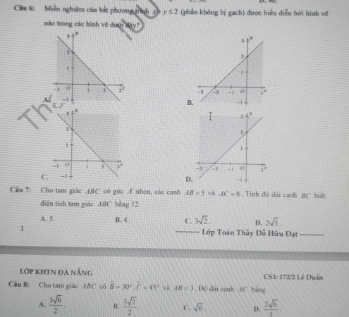 Miền nghiệm của bắt phương trình x y≤ 2 (phần không bị gạch) được biểu diễn bởi hình vẽ
nào trong các hình về dướ 4iy?

A
B
C
D
Câu 7: Cho tam giác ABC có góc A nhọn, các canh AB=5 và AC=8. Tính độ dài canh BC biết
diện tích tam giác . ABC bằng 12.
A. 5. B. 4 C. 3sqrt(2). D. 2sqrt(3). 
1 _ Lớp Toán Thầy Đỗ Hữu Đạt_
lớp KHTN đà nẵng CS1: 172/2 Lê Duẩn
Cầu 8: Cho tam giác ABC có widehat B=30°, widehat C=45° và AB=3. Đô dài cạnh 4C băng
A.  3sqrt(6)/2 . B.  3sqrt(2)/2 . C. sqrt(6), D.  2sqrt(6)/3 .