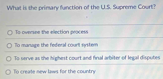 What is the primary function of the U.S. Supreme Court?
To oversee the election process
To manage the federal court system
To serve as the highest court and final arbiter of legal disputes
To create new laws for the country