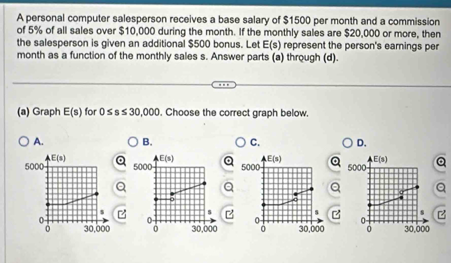 A personal computer salesperson receives a base salary of $1500 per month and a commission
of 5% of all sales over $10,000 during the month. If the monthly sales are $20,000 or more, then
the salesperson is given an additional $500 bonus. Let E(s) represent the person's earnings per
month as a function of the monthly sales s. Answer parts (a) through (d).
(a) Graph E(s) for 0≤ s≤ 30,000. Choose the correct graph below.
A.
B.
C.
D.