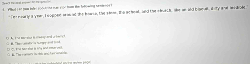 Select the best answer for the question
6. What can you infer about the narrator from the following sentence?
"For nearly a year, I sopped around the house, the store, the school, and the church, like an old biscuit, dirty and inedible."
A. The narrator is messy and unkempt.
B. The narrator is hungry and tired.
C. The narrator is shy and reserved.
D. The narrator is chic and fashionable.
wi b ighlighted on the review page