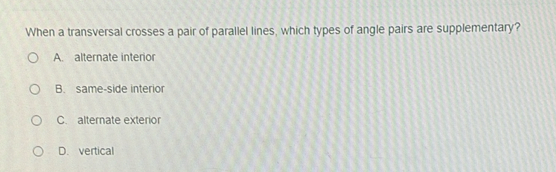 When a transversal crosses a pair of parallel lines, which types of angle pairs are supplementary?
A. alternate interior
B. same-side interior
C. alternate exterior
D. vertical