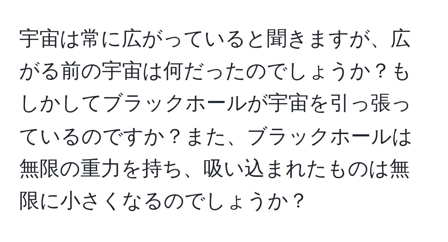 宇宙は常に広がっていると聞きますが、広がる前の宇宙は何だったのでしょうか？もしかしてブラックホールが宇宙を引っ張っているのですか？また、ブラックホールは無限の重力を持ち、吸い込まれたものは無限に小さくなるのでしょうか？