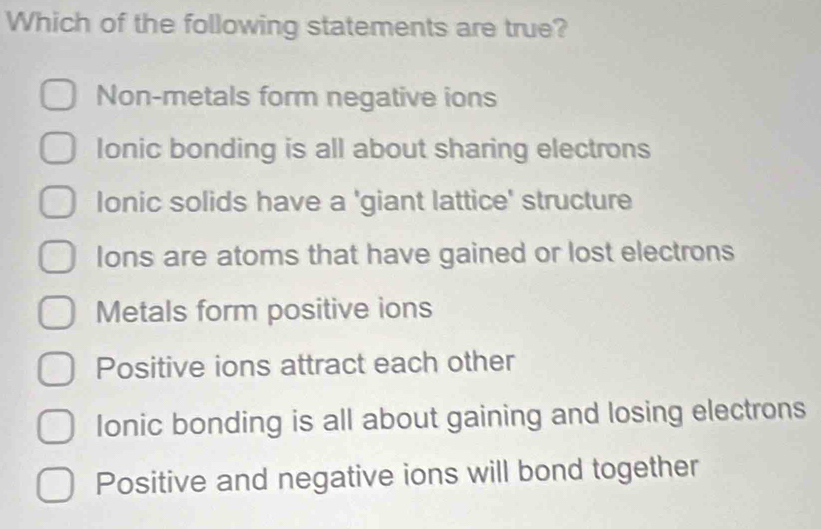 Which of the following statements are true?
Non-metals form negative ions
Ionic bonding is all about sharing electrons
lonic solids have a 'giant lattice' structure
Ions are atoms that have gained or lost electrons
Metals form positive ions
Positive ions attract each other
Ionic bonding is all about gaining and losing electrons
Positive and negative ions will bond together