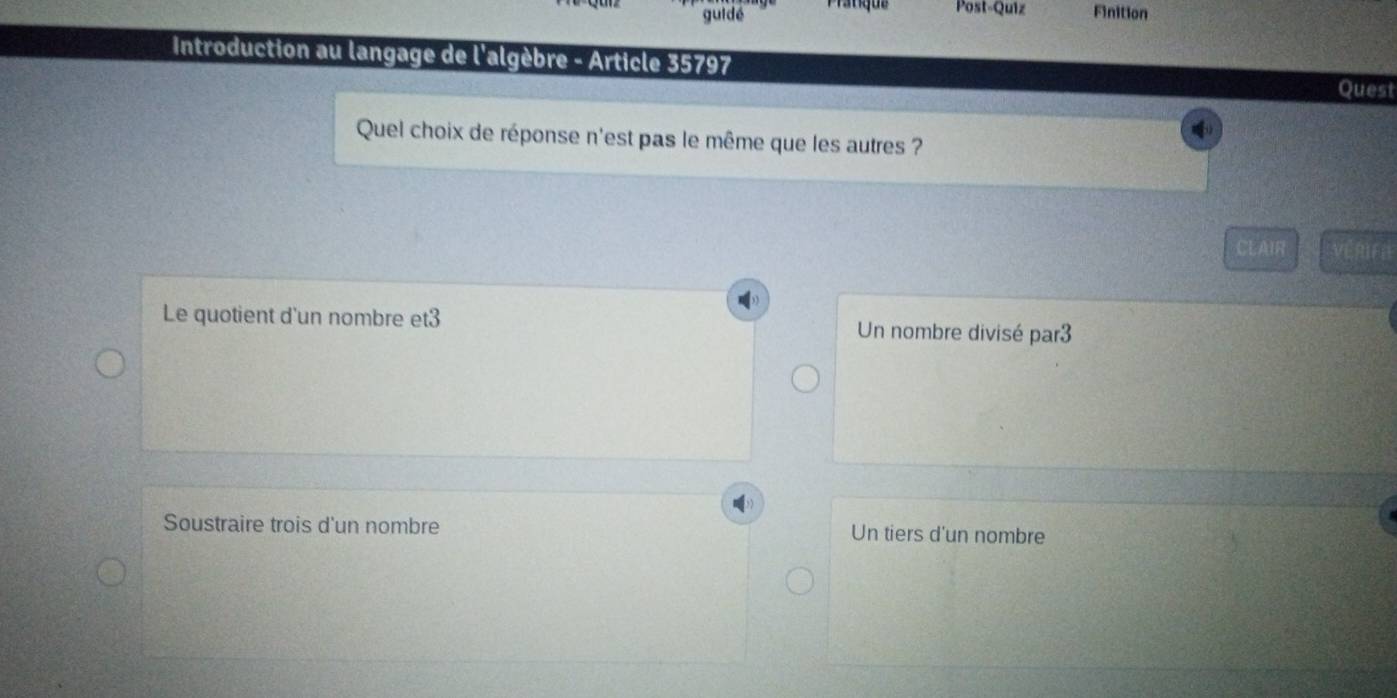 gui dé Prauque Post-Quiz Finition
Introduction au langage de l'algèbre - Article 35797
Quest
Quel choix de réponse n'est pas le même que les autres ?
CLAIR vénra
Le quotient d'un nombre et3 Un nombre divisé par3
Soustraire trois d'un nombre Un tiers d'un nombre