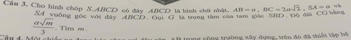 Cho hình chóp S. ABCD có đáy ABCD là hình chữ nhật, AB=a, BC=2asqrt(2), SA=a √ 
SA vuông góc với đây ABCD. Gội G là trọng tâm của tam giác SBD. Độ đài CG bằng
 asqrt(m)/3 . Tim m. 
Câu 4. Một chi B trong cộng trường xây dựng, trên đó đã thiết lập hệ