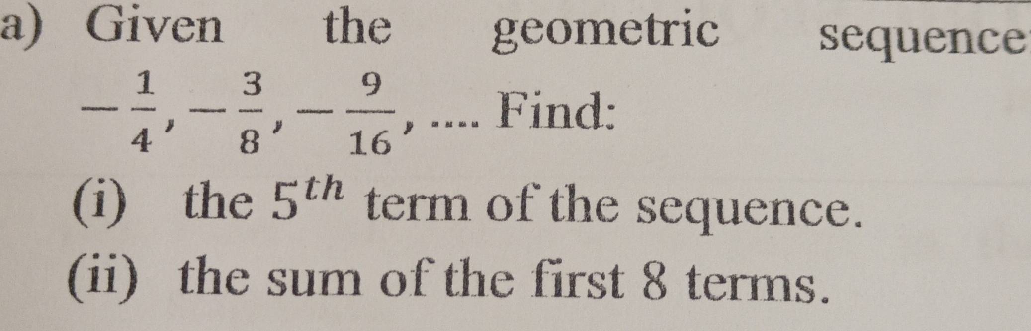 Given €£ the geometric 
sequence
- 1/4 , - 3/8 , - 9/16  , .... Find: 
(i) the 5^(th) term of the sequence. 
(ii) the sum of the first 8 terms.