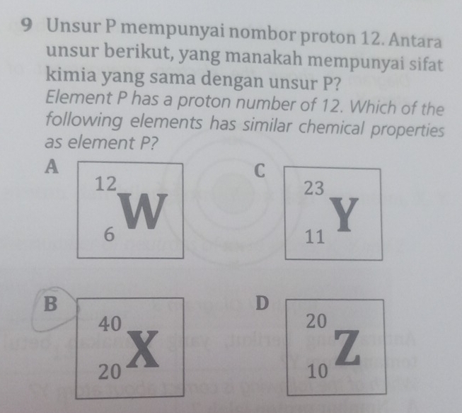 Unsur P mempunyai nombor proton 12. Antara 
unsur berikut, yang manakah mempunyai sifat 
kimia yang sama dengan unsur P? 
Element P has a proton number of 12. Which of the 
following elements has similar chemical properties 
as element P? 
A 
C
12
6 W
23
11 Y
B 
D
40
20
20 X
z
10