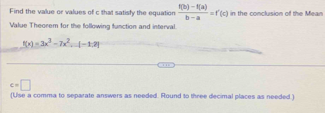 Find the value or values of c that satisfy the equation  (f(b)-f(a))/b-a =f'(c) in the conclusion of the Mean 
Value Theorem for the following function and interval.
f(x)=3x^3-7x^2,=[-1,2]
c=□
(Use a comma to separate answers as needed. Round to three decimal places as needed.)