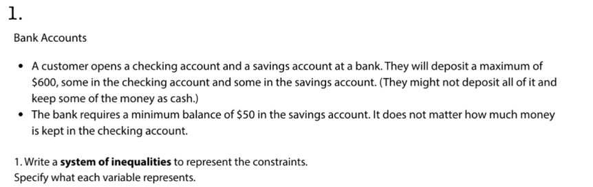 Bank Accounts 
A customer opens a checking account and a savings account at a bank. They will deposit a maximum of
$600, some in the checking account and some in the savings account. (They might not deposit all of it and 
keep some of the money as cash.) 
The bank requires a minimum balance of $50 in the savings account. It does not matter how much money 
is kept in the checking account. 
1. Write a system of inequalities to represent the constraints. 
Specify what each variable represents.