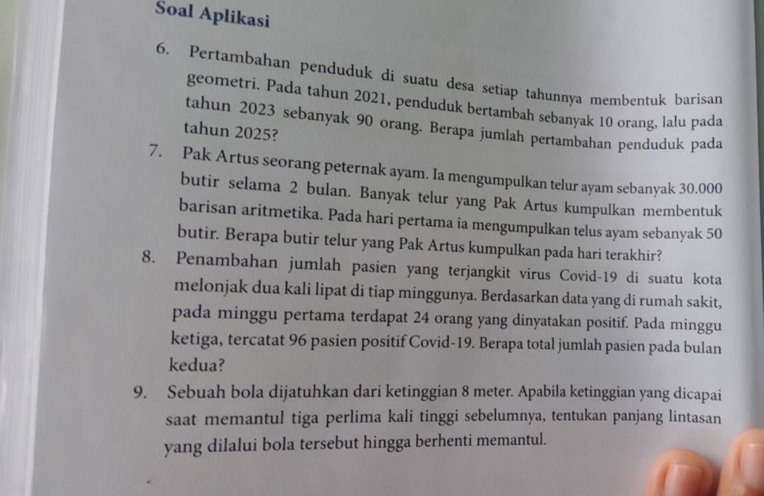 Soal Aplikasi 
6. Pertambahan penduduk di suatu desa setiap tahunnya membentuk barisan 
geometri. Pada tahun 2021, penduduk bertambah sebanyak 10 orang, lalu pada 
tahun 2023 sebanyak 90 orang. Berapa jumlah pertambahan penduduk pada 
tahun 2025? 
7. Pak Artus seorang peternak ayam. Ia mengumpulkan telur ayam sebanyak 30.000
butir selama 2 bulan. Banyak telur yang Pak Artus kumpulkan membentuk 
barisan aritmetika. Pada hari pertama ia mengumpulkan telus ayam sebanyak 50
butir. Berapa butir telur yang Pak Artus kumpulkan pada hari terakhir? 
8. Penambahan jumlah pasien yang terjangkit virus Covid- 19 di suatu kota 
melonjak dua kali lipat di tiap minggunya. Berdasarkan data yang di rumah sakit, 
pada minggu pertama terdapat 24 orang yang dinyatakan positif. Pada minggu 
ketiga, tercatat 96 pasien positif Covid- 19. Berapa total jumlah pasien pada bulan 
kedua? 
9. Sebuah bola dijatuhkan dari ketinggian 8 meter. Apabila ketinggian yang dicapai 
saat memantul tiga perlima kali tinggi sebelumnya, tentukan panjang lintasan 
yang dilalui bola tersebut hingga berhenti memantul.