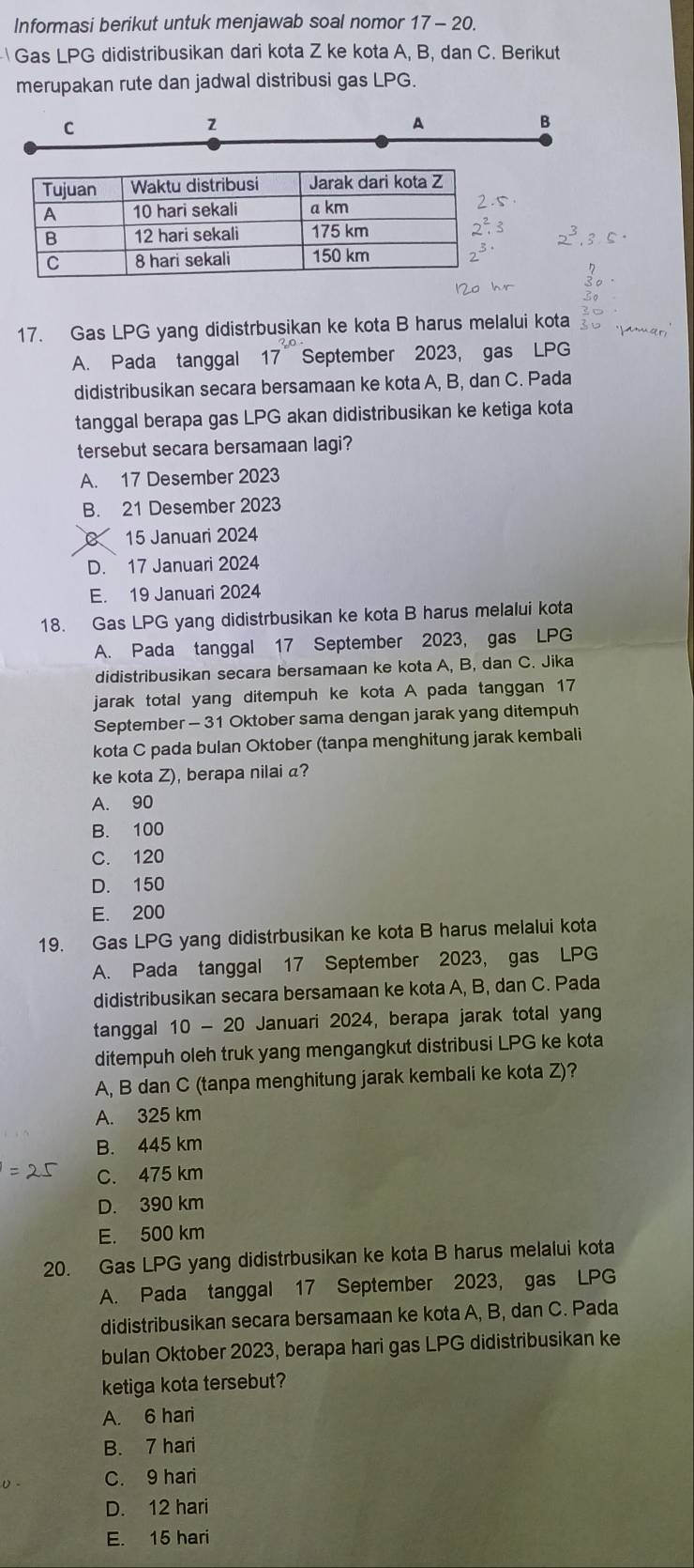 Informasi berikut untuk menjawab soal nomor 17-20.
Gas LPG didistribusikan dari kota Z ke kota A, B, dan C. Berikut
merupakan rute dan jadwal distribusi gas LPG.
C
2
A
B
17. Gas LPG yang didistrbusikan ke kota B harus melalui kota
A. Pada tanggal September 2023, gas LPG
didistribusikan secara bersamaan ke kota A, B, dan C. Pada
tanggal berapa gas LPG akan didistribusikan ke ketiga kota
tersebut secara bersamaan lagi?
A. 17 Desember 2023
B. 21 Desember 2023
15 Januari 2024
D. 17 Januari 2024
E. 19 Januari 2024
18. Gas LPG yang didistrbusikan ke kota B harus melalui kota
A. Pada tanggal 17 September 2023, gas LPG
didistribusikan secara bersamaan ke kota A, B, dan C. Jika
jarak total yang ditempuh ke kota A pada tanggan 17
September - 31 Oktober sama dengan jarak yang ditempuh
kota C pada bulan Oktober (tanpa menghitung jarak kembali
ke kota Z), berapa nilai a?
A. 90
B. 100
C. 120
D. 150
E. 200
19. Gas LPG yang didistrbusikan ke kota B harus melalui kota
A. Pada tanggal 17 September 2023, gas LPG
didistribusikan secara bersamaan ke kota A, B, dan C. Pada
tanggal 10 - 20 Januari 2024, berapa jarak total yan
ditempuh oleh truk yang mengangkut distribusi LPG ke kota
A, B dan C (tanpa menghitung jarak kembali ke kota Z)?
A. 325 km
B. 445 km
C. 475 km
D. 390 km
E. 500 km
20. Gas LPG yang didistrbusikan ke kota B harus melalui kota
A. Pada tanggal 17 September 2023, gas LPG
didistribusikan secara bersamaan ke kota A, B, dan C. Pada
bulan Oktober 2023, berapa hari gas LPG didistribusikan ke
ketiga kota tersebut?
A. 6 hari
B. 7 hari
C. 9 hari
D. 12 hari
E. 15 hari