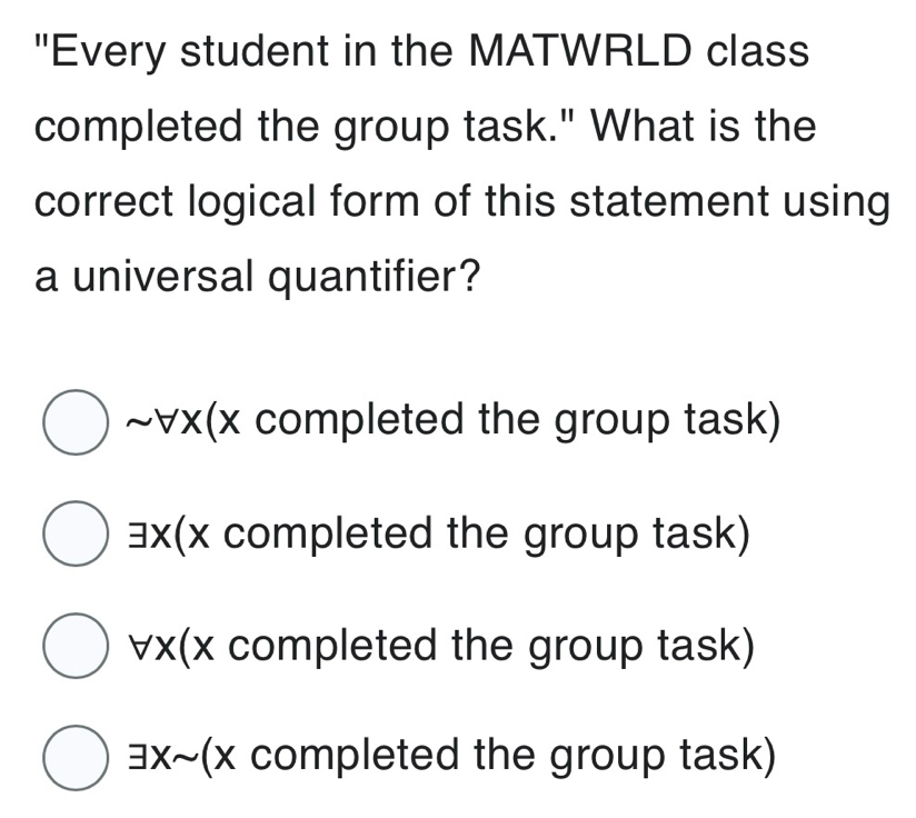 "Every student in the MATWRLD class
completed the group task." What is the
correct logical form of this statement using
a universal quantifier?
~ ∀x (x completed the group task)
∃x(x completed the group task)
∀x (x completed the group task)
∃x~(x completed the group task)