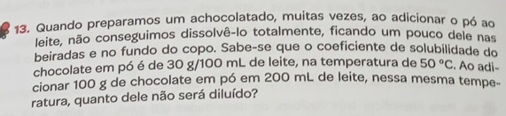 Quando preparamos um achocolatado, muitas vezes, ao adicionar o pó ao 
leite, não conseguimos dissolvê-lo totalmente, ficando um pouco dele nas 
beiradas e no fundo do copo. Sabe-se que o coeficiente de solubilidade do 
chocolate em pó é de 30 g/100 mL de leite, na temperatura de 50°C. Ao adi- 
cionar 100 g de chocolate em pó em 200 mL de leite, nessa mesma tempe- 
ratura, quanto dele não será diluído?