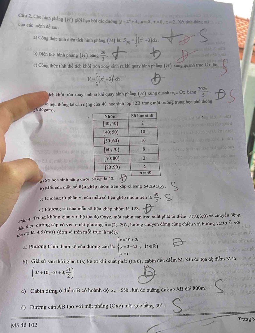 Cho hình phẳng (H) giới hạn bởi các đường y=x^2+3,y=0,x=0,x=2 , Xét tính dũng sai
của các mệnh đề sau:
a) Công thức tính diện tích hình phẳng (H) là: S_(M)=∈tlimits _0^(2(x^2)+3)dx.
b) Diện tích hình phẳng (H) bằng  26/3 .
c) Công thức tính thể tích khối tròn xoay sinh ra khi quay hình phẳng (H) xung quanh trục Ox là:
V=∈tlimits _0^(2(x^2)+3)^2dx.
ích khối tròn xoay sinh ra khi quay hình phẳng (H) xung quanh trục Ox bằng  202π /5 .
số liệu thống kê cân nặng của 40 học sinh lớp 12B trong một trường trung học phổ thông
1: kilôgam).
) Số học sinh nặng dướ
b) Mốt của mẫu số liệu ghép nhóm trên xấp xỉ bằng 54,29(kg) .
c) Khoảng tứ phân vị của mẫu số liệu ghép nhóm trên là  39/2 
d) Phương sai của mẫu số liệu ghép nhóm là 128.
Câu 4. Trong không gian với hệ tọa độ Oxyz, một cabin cáp treo xuất phát từ điểm A(10;3;0) và chuyền động
đều theo đường cáp có vectơ chi phương vector u=(2;-2;1) , hướng chuyển động cùng chiều với hướng vectơ # với
lốc độ là 4,5 (m/s) (đơn vị trên mỗi trục là mét).
a) Phương trình tham số của đường cáp là: beginarrayl x=10+2t y=3-2t, z=tendarray. (t∈ R)
b) Giả sử sau thời gian t (s) kể từ khi xuất phát (t≥ 0) , cabin đến điểm M. Khi đó tọa độ điểm M là
(3t+10;-3t+3; 3t/2 )
c) Cabin dừng ở điểm B có hoành độ x_B=550 , khi đó quãng đường AB dài 800m.
d) Đường cáp AB tạo với mặt phẳng (Oxy) một góc bằng 30°.
Mã đề 102 Trang 3