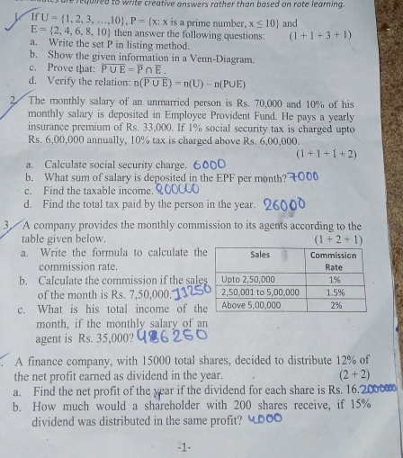 required to write creative answers rather than based on rote learning.
IfU= 1,2,3,...,10 , P= x:x is a prime number. x≤ 10 and
E= 2,4,6,8,10 then answer the following questions: (1+1+3+1)
a. Write the set P in listing method. 
b. Show the given information in a Venn-Diagram. 
c. Prove that: overline P∪ E=overline P∩ overline E. 
d. Verify the relation: n(overline P∪ E)=n(U)-n(P∪ E)
2. The monthly salary of an unmarried person is Rs. 70,000 and 10% of his 
monthly salary is deposited in Employee Provident Fund. He pays a yearly 
insurance premium of Rs. 33,000. If 1% social security tax is charged upto
Rs. 6,00,000 annually, 10% tax is charged above Rs. 6,00,000.
(1+1+1+2)
a. Calculate social security charge. 6 
b. What sum of salary is deposited in the EPF per month? 
c. Find the taxable income. 
d. Find the total tax paid by the person in the year. 
3. A company provides the monthly commission to its agents according to the 
table given below.
(1+2+1)
a. Write the formula to calculate th 
commission rate. 
b. Calculate the commission if the sal 
of the month is Rs. 7,50,000." 
c. What is his total income of th 
month, if the monthly salary of an 
agent is Rs. 35,000? 
A finance company, with 15000 total shares, decided to distribute 12% of 
the net profit earned as dividend in the year. (2+2)
a. Find the net profit of the year if the dividend for each share is Rs. 16.2000
b. How much would a shareholder with 200 shares receive, if 15%
dividend was distributed in the same profit?
-1 -