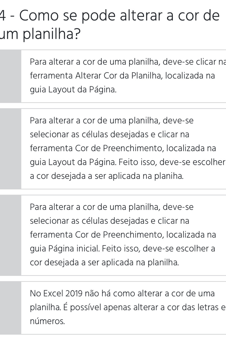 Como se pode alterar a cor de
um planilha?
Para alterar a cor de uma planilha, deve-se clicar na
ferramenta Alterar Cor da Planilha, localizada na
guia Layout da Página.
Para alterar a cor de uma planilha, deve-se
selecionar as células desejadas e clicar na
ferramenta Cor de Preenchimento, localizada na
guia Layout da Página. Feito isso, deve-se escolher
a cor desejada a ser aplicada na planiha.
Para alterar a cor de uma planilha, deve-se
selecionar as células desejadas e clicar na
ferramenta Cor de Preenchimento, localizada na
guia Página inicial. Feito isso, deve-se escolher a
cor desejada a ser aplicada na planilha.
No Excel 2019 não há como alterar a cor de uma
planilha. É possível apenas alterar a cor das letras e
números.