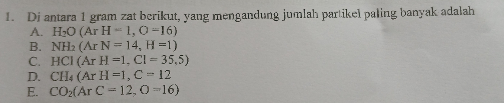 Di antara 1 gram zat berikut, yang mengandung jumlah partikel paling banyak adalah
A. H_2O(ArH=1, O=16)
B. NH_2(ArN=14, H=1)
C. HCl(ArH=1,Cl=35,5)
D. CH_4(ArH=1, C=12
E. CO_2(ArC=12, O=16)