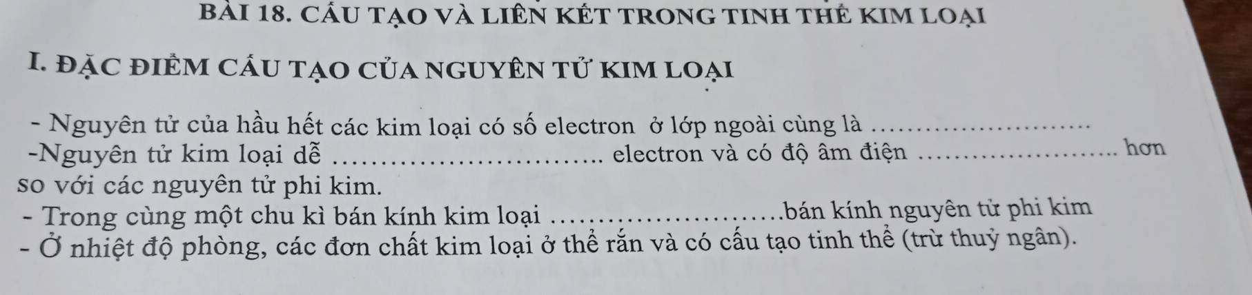 Cầu tạO và liên KÉt trong tInh thẻ KIm loại 
I. đặC đIÊM CÁU tẠO Của nGUYÊN tử kIM Loại 
- Nguyên tử của hầu hết các kim loại có số electron ở lớp ngoài cùng là_ 
-Nguyên tử kim loại dễ _electron và có độ âm điện_ 
hơn 
so với các nguyên tử phi kim. 
- Trong cùng một chu kì bán kính kim loại _k bn kính nguyên tử phi kim 
- Ở nhiệt độ phòng, các đơn chất kim loại ở thể rắn và có cấu tạo tinh thể (trừ thuỷ ngân).