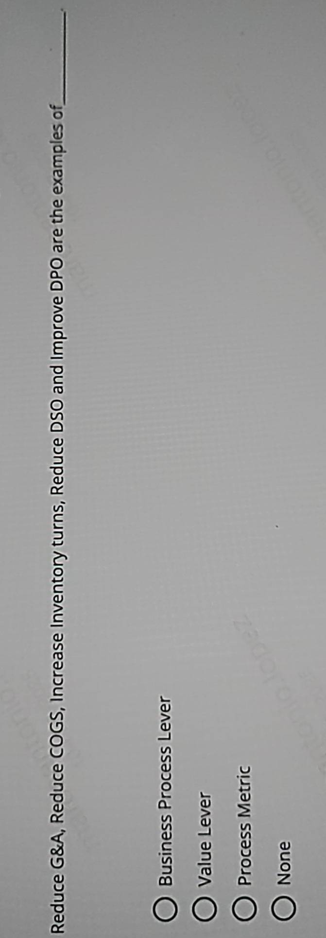 Reduce G&A, Reduce COGS, Increase Inventory turns, Reduce DSO and Improve DPO are the examples of_
Business Process Lever
Value Lever
Process Metric
None